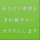 あなたの希望をきめ細やかにカタチにします