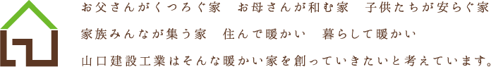 お父さんがくつろぐ家　お母さんが和む家　子供たちが安らぐ家　家族みんなが集う家　住んで暖かい　暮らして暖かい　山口建設工業はそんな暖かい家を創っていきたいと考えています。